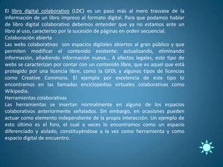 El libro digital colaborativo (LDC) es un paso más al mero trasvase de la
información de un libro impreso al formato digital. Para que podamos hablar
de libro digital colaborativo debemos entender que ya no estamos ante un
libro al uso, caracterizo por la sucesión de páginas en orden secuencial.
Colaboración abierta
Las webs colaborativas son espacios digitales abiertos al gran público y que
permiten modificar el contenido existente: actualizando, eliminando
información, añadiendo información nueva… A efectos legales, este tipo de
webs se caracterizan por contar con un contenido libre, que es aquel que está
protegido por una licencia libre, como la GFDL y algunos tipos de licencias
como Creative Commons. El ejemplo por excelencia de este tipo lo
encontramos en las llamadas enciclopedias virtuales colaborativas como
Wikipedia.
Herramientas colaborativas
Las herramientas se insertan normalmente en alguno de los espacios
colaborativos anteriormente señalados. Sin embargo, en ocasiones pueden
actuar como elemento independiente de la propia interacción. Un ejemplo de
esto último es el foro, el cual a veces lo encontramos como un espacio
diferenciado y aislado, constituyéndose a la vez como herramienta y como
espacio digital de encuentro.
 