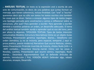 . ANÁLISIS TEXTUAL       Un texto es la expresión oral o escrita de una
acto de comunicación, es decir, de una palabras que juntas forman un
mensaje, que tienen coherencia, incluso finalidad. Con “oral” o “escrita”
queremos decir que no sólo son textos los textos escritos sino también
las cosas que se dicen. Vamos a conocer algunos tipos de textos (según
una tipología pensada para vosotras/os) y vamos a reflexionar sobre su
estructura. ¿Por qué? Para aprender a escribir. Para aprender a escribir
dándole a nuestras palabras un orden, un desarrollo adecuado. El tema
del análisis textual también ayuda a aprender qué es eso del tono, pero
por ahora lo dejamos. TIPOLOGÍA TEXTUAL Tipos de textos Intención
comunicativa Modelos Estructura Descriptivos Cómo es un objeto Guías
turísticas, Presentación genérica reportajes, diarios... Detallismo con
orden (temático, (y no se incluiría, pero espacial, temporal...) aquí sí:
prosa poética, poesía moderna) Narrativos Qué ocurre Noticias, cómics,
textos Presentación Pirámide invertida de historia, chistes Nudo (info + a
-IMP) contados... Desenlace Descrip.-narrat. Cómo son las cosas y
Novelas, cuentos, Presentación qué ocurre cómics, reportajes, Nudo
diarios... Desenlace Argumentativos Qué se defiende Artículos de
opinión, Introducción / Prst. VERSIÓN HEAVY: Defender algo, rebatir
discursos, ensayos, Desarrollo
 