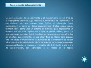 Representación del conocimiento




La representación del conocimiento y el razonamiento es un área de
la inteligencia artificial cuyo objetivo fundamental es representar el
conocimiento de una manera que facilite la inferencia (sacar
conclusiones) a partir de dicho conocimiento. Analiza cómo pensar
formalmente - cómo usar un sistema de símbolos para representar un
dominio del discurso (aquello de lo que se puede hablar), junto con
funciones que permitan inferir (realizar un razonamiento formal) sobre
los objetos. Generalmente, se usa algún tipo de lógica para proveer
una semántica formal de como las funciones de razonamiento se aplican
a los símbolos del dominio del discurso, además de proveer operadores
como cuantificadores, operadores modales, etc. Esto, junto a una teoría
de interpretación, dan significado a las frases en la lógica.
 