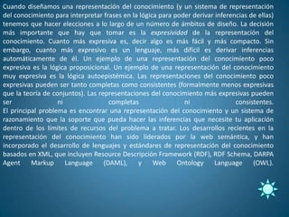 Cuando diseñamos una representación del conocimiento (y un sistema de representación
del conocimiento para interpretar frases en la lógica para poder derivar inferencias de ellas)
tenemos que hacer elecciones a lo largo de un número de ámbitos de diseño. La decisión
más importante que hay que tomar es la expresividad de la representación del
conocimiento. Cuanto más expresiva es, decir algo es más fácil y más compacto. Sin
embargo, cuanto más expresivo es un lenguaje, más difícil es derivar inferencias
automáticamente de él. Un ejemplo de una representación del conocimiento poco
expresiva es la lógica proposicional. Un ejemplo de una representación del conocimiento
muy expresiva es la lógica autoepistémica. Las representaciones del conocimiento poco
expresivas pueden ser tanto completas como consistentes (formalmente menos expresivas
que la teoría de conjuntos). Las representaciones del conocimiento más expresivas pueden
ser                ni                completas                ni                consistentes.
El principal problema es encontrar una representación del conocimiento y un sistema de
razonamiento que la soporte que pueda hacer las inferencias que necesite tu aplicación
dentro de los límites de recursos del problema a tratar. Los desarrollos recientes en la
representación del conocimiento han sido liderados por la web semántica, y han
incorporado el desarrollo de lenguajes y estándares de representación del conocimiento
basados en XML, que incluyen Resource Descripción Framework (RDF), RDF Schema, DARPA
Agent Markup Language              (DAML), y Web Ontology Language (OWL).
 