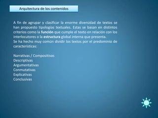 Arquitectura de los contenidos


A fin de agrupar y clasificar la enorme diversidad de textos se
han propuesto tipologías textuales. Estas se basan en distintos
criterios como la función que cumple el texto en relación con los
interlocutores o la estructura global interna que presenta.
Se ha hecho muy común dividir los textos por el predominio de
características:

Narrativas / Compositivas
Descriptivas
Argumentativas
Conmutativas
Explicativas
Conclusivas
 