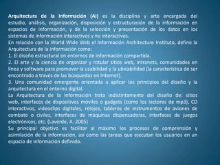 Arquitectura de la Información (AI) es la disciplina y arte encargada del
estudio, análisis, organización, disposición y estructuración de la información en
espacios de información, y de la selección y presentación de los datos en los
sistemas de información interactivos y no interactivos.
En relación con la World Wide Web el Información Architecture Instituto, define la
Arquitectura de la Información como:
1. El diseño estructural en entornos de información compartida.
2. El arte y la ciencia de organizar y rotular sitios web, intranets, comunidades en
línea y software para promover la usabilidad y la ubicabilidad (la característica de ser
encontrado a través de las búsquedas en Internet).
3. Una comunidad emergente orientada a aplicar los principios del diseño y la
arquitectura en el entorno digital.
La Arquitectura de la Información trata indistintamente del diseño de: sitios
web, interfaces de dispositivos móviles o gadgets (como los lectores de mp3), CD
interactivos, videoclips digitales, relojes, tableros de instrumentos de aviones de
combate o civiles, interfaces de máquinas dispensadoras, interfaces de juegos
electrónicos, etc. (Laverde, A. 2005)
Su principal objetivo es facilitar al máximo los procesos de comprensión y
asimilación de la información, así como las tareas que ejecutan los usuarios en un
espacio de información definido.
 