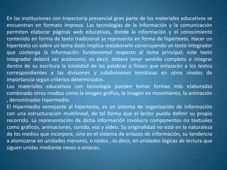 En las instituciones con trayectoria presencial gran parte de los materiales educativos se
encuentran en formato impreso. Las tecnologías de la información y la comunicación
permiten elaborar páginas web educativas, donde la información y el conocimiento
contenido en forma de texto tradicional se representa en forma de hipertexto. Hacer un
hipertexto un sobre un tema dado implica reelaborarlo construyendo un texto integrador
que contenga la información fundamental respecto al tema principal; este texto
integrador deberá ser autónomo, es decir, deberá tener sentido completo e integrar
dentro de su escritura la totalidad de las palabras o frases que enlazarán a los textos
correspondientes a las divisiones y subdivisiones temáticas en otros niveles de
importancia según criterios determinados.
Los materiales educativos con tecnología pueden tomar formas más elaboradas
combinado otros medios como la imagen gráfica, la imagen en movimiento, la animación
, denominadas hipermedio.
El Hipermedio semejante al hipertexto, es un sistema de organización de información
con una estructuración multilineal, de tal forma que el lector pueda definir su propio
recorrido. La representación de dicha información involucra componentes no textuales
como gráficos, animaciones, sonido, voz y vídeo. Su originalidad no está en la naturaleza
de los medios que incorpora, sino en el sistema de enlaces de información, su tendencia
a atomizarse en unidades menores, o nodos , es decir, en unidades lógicas de lectura que
siguen unidas mediante nexos o enlaces.
 
