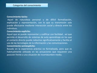 Categorías del conocimiento



Conocimiento tácito:
 Aquel de naturaleza personal y de difícil formalización,
explicación y representación, con lo que su transmisión solo
puede efectuarse mediante interacción social y directa entre los
individuos.
Conocimiento explicito:
Aquel que se puede representar y codificar con facilidad , así que
permite el desarrollo de sistemas de auto aprendizaje en los que
el contacto directo puede reducirse significativamente y facilita el
uso de las tecnologías de la información y las comunicaciones.
Conocimiento semiexplícito:
Basado en la experiencia práctica no formalizada, pero que es
habitualmente utilizado en las actuaciones que requieren una
posición frente a una situación de incertidumbre media.
 