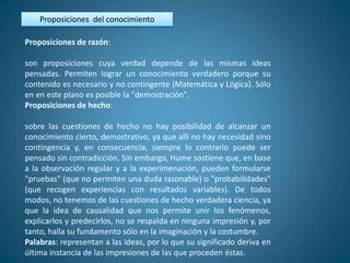 Proposiciones del conocimiento

Proposiciones de razón:

son proposiciones cuya verdad depende de las mismas ideas
pensadas. Permiten lograr un conocimiento verdadero porque su
contenido es necesario y no contingente (Matemática y Lógica). Sólo
en en este plano es posible la "demostración".
Proposiciones de hecho:

sobre las cuestiones de hecho no hay posibilidad de alcanzar un
conocimiento cierto, demostrativo, ya que allí no hay necesidad sino
contingencia y, en consecuencia, siempre lo contrario puede ser
pensado sin contradicción. Sin embargo, Hume sostiene que, en base
a la observación regular y a la experimenación, pueden formularse
"pruebas" (que no permiten una duda razonable) o "probabilidades"
(que recogen experiencias con resultados variables). De todos
modos, no tenemos de las cuestiones de hecho verdadera ciencia, ya
que la idea de causalidad que nos permite unir los fenómenos,
explicarlos y predecirlos, no se respalda en ninguna impresión y, por
tanto, halla su fundamento sólo en la imaginación y la costumbre.
Palabras: representan a las ideas, por lo que su significado deriva en
última instancia de las impresiones de las que proceden éstas.
 