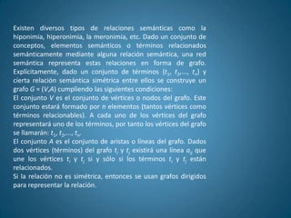 Existen diversos tipos de relaciones semánticas como la
hiponimia, hiperonimia, la meronimia, etc. Dado un conjunto de
conceptos, elementos semánticos o términos relacionados
semánticamente mediante alguna relación semántica, una red
semántica representa estas relaciones en forma de grafo.
Explícitamente, dado un conjunto de términos {t1, t2,..., tn} y
cierta relación semántica simétrica entre ellos se construye un
grafo G = (V,A) cumpliendo las siguientes condiciones:
El conjunto V es el conjunto de vértices o nodos del grafo. Este
conjunto estará formado por n elementos (tantos vértices como
términos relacionables). A cada uno de los vértices del grafo
representará uno de los términos, por tanto los vértices del grafo
se llamarán: t1, t2,..., tn.
El conjunto A es el conjunto de aristas o líneas del grafo. Dados
dos vértices (términos) del grafo ti y tj existirá una línea aij que
une los vértices ti y tj si y sólo si los términos ti y tj están
relacionados.
Si la relación no es simétrica, entonces se usan grafos dirigidos
para representar la relación.
 