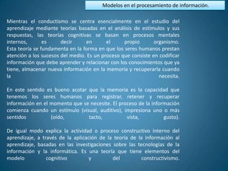 Modelos en el procesamiento de información.

Mientras el conductismo se centra esencialmente en el estudio del
aprendizaje mediante teorías basadas en el análisis de estímulos y sus
respuestas, las teorías cognitivas se basan en procesos mentales
internos,       es     decir     en       el     propio       organismo.
Esta teoría se fundamenta en la forma en que los seres humanos prestan
atención a los sucesos del medio. Es un proceso que consiste en codificar
información que debe aprender y relacionar con los conocimientos que ya
tiene, almacenar nueva información en la memoria y recuperarla cuando
la                                                              necesita.

En este sentido es bueno acotar que la memoria es la capacidad que
tenemos los seres humanos para registrar, retener y recuperar
información en el momento que se necesite. El proceso de la información
comienza cuando un estímulo (visual, auditivo), impresiona uno o más
sentidos          (oído,        tacto,           vista,          gusto).

De igual modo explica la actividad o proceso constructivo interno del
aprendizaje, a través de la aplicación de la teoría de la información al
aprendizaje, basadas en las investigaciones sobre las tecnologías de la
información y la informática. Es una teoría que tiene elementos del
modelo           cognitivo         y        del          constructivismo.
 