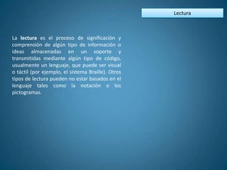Lectura



La lectura es el proceso de significación y
comprensión de algún tipo de información o
ideas almacenadas en un soporte y
transmitidas mediante algún tipo de código,
usualmente un lenguaje, que puede ser visual
o táctil (por ejemplo, el sistema Braille). Otros
tipos de lectura pueden no estar basados en el
lenguaje tales como la notación o los
pictogramas.
 
