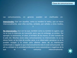 Clases de comunicaciones




Las   comunicaciones,     en    general,   pueden     ser   clasificadas   en:

Intencionales: Que son aquellas, como su nombre lo indica, que se hacen
intencionalmente, sean ellas escritas, verbales, por señales u otros medios,
                                      y

No intencionales: Que son las que, también como su nombre lo sugiere, que
no se tuvo la intención de transmitir, pero, que sin embargo, se emiten. Por
ejemplo: la vestimenta, el rubor, el temblor de las manos, el color tostado de
la piel, etc. Muchas veces estas comunicaciones no intencionales no se las
desea hacer, se las trata de ocultar, pero, a un observador perspicaz no se le
pueden escapar y le sirven para obtener datos de su interlocutor
conformado o negado lo que intencionalmente éste le está comunicando. De
ahí su utilidad en la actividad profesional como aseverativas o negativas de lo
que            se           nos          comunica           intencionalmente.
 
