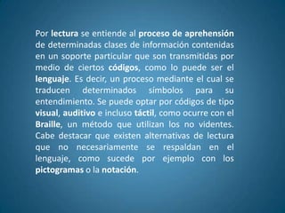 Por lectura se entiende al proceso de aprehensión
de determinadas clases de información contenidas
en un soporte particular que son transmitidas por
medio de ciertos códigos, como lo puede ser el
lenguaje. Es decir, un proceso mediante el cual se
traducen determinados símbolos para su
entendimiento. Se puede optar por códigos de tipo
visual, auditivo e incluso táctil, como ocurre con el
Braille, un método que utilizan los no videntes.
Cabe destacar que existen alternativas de lectura
que no necesariamente se respaldan en el
lenguaje, como sucede por ejemplo con los
pictogramas o la notación.
 