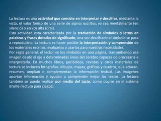 La lectura es una actividad que consiste en interpretar y descifrar, mediante la
vista, el valor fónico de una serie de signos escritos, ya sea mentalmente (en
silencio) o en voz alta (oral).
Esta actividad esta caracterizada por la traducción de símbolos o letras en
palabras y frases dotadas de significado, una vez descifrado el símbolo se pasa
a reproducirlo. La lectura es hacer posible la interpretación y comprensión de
los materiales escritos, evaluarlos y usarlos para nuestras necesidades.
Por regla general, el lector ve los símbolos en una página, transmitiendo esa
imagen desde el ojo a determinadas áreas del cerebro capaces de procesarla e
interpretarla. En muchos libros, periódicos, revistas y otros materiales de
lectura se incluyen fotografías, dibujos, mapas, gráficas y cuadros, que aclaran,
resumen, amplían o complementan la información textual. Las imágenes
aportan información y ayudan a comprender mejor los textos. La lectura
también se puede realizar por medio del tacto, como ocurre en el sistema
Braille (lectura para ciegos).
 