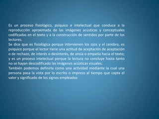 Es un proceso fisiológico, psíquico e intelectual que conduce a la
reproducción aproximada de las imágenes acústicas y conceptuales
codificadas en el texto y a la construcción de sentidos por parte de los
lectores.
Se dice que es fisiológica porque intervienen los ojos y el cerebro, es
psíquico porque el lector tiene una actitud de aceptación de aceptación
o de rechazo, de interés o desinterés, de ansia o empatía hacia el texto;
y es un proceso intelectual porque la lectura no concluye hasta tanto
no se hayan descodificado las imágenes acústicas visuales.
También podemos definirla como una actividad mediante la cual una
persona pasa la vista por lo escrito o impreso al tiempo que capta el
valor y significado de los signos empleados
 