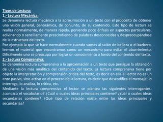 Tipos de Lectura:
1.- Lectura Mecánica:
Se denomina lectura mecánica a la aproximación a un texto con el propósito de obtener
una visión general, panorámica, de conjunto, de su contenido. Este tipo de lectura se
realiza normalmente, de manera rápida, poniendo poco énfasis en aspectos particulares,
adivinando o sencillamente prescindiendo de palabras desconocidas y despreocupándose
de la estructura del texto.
Por ejemplo la que se hace normalmente cuando vamos al salón de belleza o el barbero,
leemos el material que encontramos como un mecanismo para evitar el aburrimiento.
Difícilmente uno se preocupa por lograr un conocimiento a fondo del contenido del texto.
2.- Lectura Comprensiva:
Se denomina lectura comprensiva a la aproximación a un texto que persigue la obtención
de una visión más analítica del contenido del texto. La lectura comprensiva tiene por
objeto la interpretación y comprensión critica del texto, es decir en ella el lector no es un
ente pasivo, sino activo en el proceso de la lectura, es decir que descodifica el mensaje, lo
interroga, lo analiza, lo critica, etc.
Mediante la lectura comprensiva el lector se plantea las siguientes interrogantes:
¿conozco el vocabulario? ¿Cuál o cuales ideas principales contiene? ¿cuál o cuales ideas
secundarias contiene? ¿Qué tipo de relación existe entre las ideas principales y
secundarias?
 