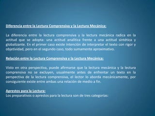 Diferencia entre la Lectura Comprensiva y la Lectura Mecánica:

La diferencia entre la lectura comprensiva y la lectura mecánica radica en la
actitud que se adopta: una actitud analítica frente a una actitud sintética y
globalizante. En el primer caso existe intención de interpretar el texto con rigor y
objetividad, pero en el segundo caso, todo sumamente aproximativo.

Relación entre la Lectura Comprensiva y la Lectura Mecánica:

Visto en otra perspectiva, puede afirmarse que la lectura mecánica y la lectura
comprensiva no se excluyen, usualmente antes de enfrentar un texto en la
perspectiva de la lectura comprensiva, el lector lo aborda mecánicamente, por
consiguiente existe entre ambas una relación de medio a fin.

Aprestos para la Lectura:
Los preparativos o aprestos para la lectura son de tres categorías:
 