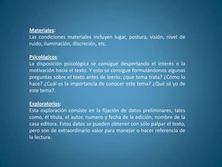 Materiales:
Las condiciones materiales incluyen lugar, postura, visión, nivel de
ruido, iluminación, discreción, etc.

Psicológicos:
La disposición psicológica se consigue despertando el interés o la
motivación hacia el texto. Y esto se consigue formulándonos algunas
preguntas sobre el texto antes de leerlo: ¿que tema trata? ¿Cómo lo
hace? ¿Cuál es la importancia de conocer este tema? ¿Qué sé yo de
este tema?.

Exploratorios:
Esta exploración consiste en la fijación de datos preliminares, tales
como, él titula, el autor, numero y fecha de la edición, nombre de la
casa editora. Estos datos se pueden obtener con sólo palpar el texto,
pero son de extraordinario valor para manejar o hacer referencia de
la lectura.
 