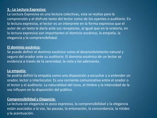 3.- La Lectura Expresiva:
La Lectura Expresiva es una lectura colectivas, esta se realiza para la
comprensión y el disfrute tanto del lector como de los oyentes o auditorio. En
la lectura expresiva, el lector es un interprete en la forma expresiva que el
autor de un texto le daría ante sus receptores, al igual que en la oratoria, en
la lectura expresiva son importantes el dominio escénico, la empatía, la
elegancia y la comprensibilidad.

El dominio escénico:
Se puede definir el dominio escénico como el desenvolvimiento natural y
seguro del orador ante su auditorio. El dominio escénico de un lector se
evidencia a través de la serenidad, la vista y los ademanes.

La empatía:
Se podría definir la empatía como una disposición a escuchar y a entender un
orador, lector o interlocutor. Es una corriente comunicativa entre el orador o
el lector y el auditorio. La naturalidad del tono, el timbre y la intensidad de la
voz influyen en la disposición del público.

Comprensibilidad y Elegancia:
La lectura sin elegancia es poco expresiva, la comprensibilidad y la elegancia
están asociados a la voz, las pausas, la entonación, la concordancia, la nitidez
y la acentuación.
 