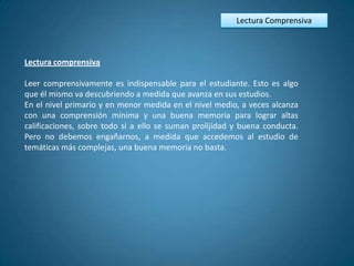 Lectura Comprensiva



Lectura comprensiva

Leer comprensivamente es indispensable para el estudiante. Esto es algo
que él mismo va descubriendo a medida que avanza en sus estudios.
En el nivel primario y en menor medida en el nivel medio, a veces alcanza
con una comprensión mínima y una buena memoria para lograr altas
calificaciones, sobre todo si a ello se suman prolijidad y buena conducta.
Pero no debemos engañarnos, a medida que accedemos al estudio de
temáticas más complejas, una buena memoria no basta.
 