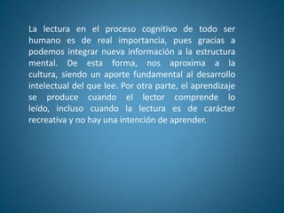 La lectura en el proceso cognitivo de todo ser
humano es de real importancia, pues gracias a
podemos integrar nueva información a la estructura
mental. De esta forma, nos aproxima a la
cultura, siendo un aporte fundamental al desarrollo
intelectual del que lee. Por otra parte, el aprendizaje
se produce cuando el lector comprende lo
leído, incluso cuando la lectura es de carácter
recreativa y no hay una intención de aprender.
 