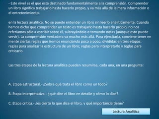 - Este nivel es el que está destinado fundamentalmente a la comprensión. Comprender
un libro significa trabajarlo hasta hacerlo propio, y va más allá de la mera información o
el entretenimiento.

en la lectura analítica. No se puede entender un libro sin leerlo analíticamente. Cuando
hemos dicho que comprender un texto es trabajarlo hasta hacerlo propio, no nos
referíamos sólo a escribir sobre él, subrayándolo o tomando notas (aunque esto puede
servir). La comprensión verdadera va mucho más allá. Para ejercitarla, conviene tener en
mente ciertas reglas que iremos enunciando poco a poco, divididas en tres etapas:
reglas para analizar la estructura de un libro; reglas para interpretarlo y reglas para
criticarlo.


Las tres etapas de la lectura analítica pueden resumirse, cada una, en una pregunta:



A. Etapa estructural.- ¿Sobre qué trata el libro como un todo?

B. Etapa interpretativa.- ¿qué dice el libro en detalle y cómo lo dice?

C. Etapa crítica.- ¿es cierto lo que dice el libro, y qué importancia tiene?

                                                                    Lectura Analítica
 