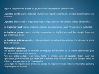 Según el código que en ellas se ocupe, existen distintos tipos de comunicación:

Lingüística escrita: cuando el código empleado es lingüístico escrito. Por ejemplo, la correspondencia
por carta.

Lingüística oral: cuando el código empleado es lingüístico oral. Por ejemplo, cuando conversamos.

No lingüística visual: cuando el código empleado es no lingüístico visual. Por ejemplo, la publicidad.

No lingüística gestual: cuando el código empleado es no lingüístico gestual. Por ejemplo, los gestos
que utilizamos a diario.

No lingüística acústica: cuando el código empleado es no lingüístico acústico. Por ejemplo, la sirena
de la ambulancia.

Códigos No Lingüísticos.
Son aquellos códigos que no necesitan del lenguaje. No requieren de un idioma determinado para
ser capaces de transmitir el mensaje.
Para que estos códigos sean útiles, tanto el emisor como el receptor deben saber sus
significados, pero no tienen que saber leer ni escribir. Ellos se debe a que estos códigos, como no
utilizan el lenguaje, no son escritos ni orales.
Los códigos no lingüísticos se dividen en código no lingüístico visual, código no lingüístico gestual y
código lingüístico auditivo.
 