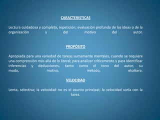 CARACTERISTICAS

Lectura cuidadosa y completa, repetición; evaluación profunda de las ideas o de la
organización          y         del           motivo          del           autor.


                                    PROPÓSITO

Apropiada para una variedad de tareas sumamente mentales, cuando se requiere
una comprensión más allá de lo literal; para analizar críticamente y para identificar
inferencias y deducciones, tanto como el tono del autor, su
modo,                 motivo,                   método,                     etcétera.

                                    VELOCIDAD

Lenta, selectiva; la velocidad no es el asunto principal; la velocidad varía con la
                                      tarea.
 