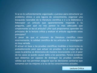 Si se es lo suficientemente organizado y juicioso para estructurar un
problema clínico o una laguna de conocimiento, organizar una
búsqueda razonable de la literatura científica e ir a la biblioteca y
fotocopiar un artículo que aparentemente responde a tu
pregunta, ¿por qué no nos parece lo más adecuado que
simplemente se lea el artículo? ¿Por qué proponemos aprender los
principios de la lectura crítica y evaluar el artículo siguiendo estos
principios?
A pesar de que el volumen de literatura científica crece
enormemente, la calidad científica de los artículos de investigación
es muy variada.
El actuar en base a las pruebas científicas inválidas o incorrectas es
probablemente peor que actuar sin pruebas. En el mejor de los
casos la práctica se distorsiona de manera inconsciente y en el peor
de los casos se puede causar daño a los pacientes. Parece evidente
que debemos ser capaces de distinguir las pruebas científicas
válidas que nos permitan asegurar que las decisiones sanitarias que
tomamos son las mejores a la luz de los conocimientos actuales.
                                                        Lectura Critica
 