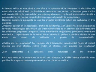 La lectura crítica es una técnica que ofrece la oportunidad de aumentar la efectividad de
nuestra lectura, adquiriendo las habilidades necesarias para excluir con la mayor prontitud los
artículos científicos de mala calidad y aceptar aquellos otros con la suficiente calidad científica
para ayudarnos en nuestra toma de decisiones para el cuidado de los pacientes.
Hacemos nuestra la propuesta de que los artículos científicos deben ser evaluados en tres
aspectos:
¿Podemos confiar en los resultados? Dicho de otra forma: ¿son válidos? Es decir, enjuiciamos
la validez metodológica del artículo. Los criterios de validez de los artículos son diferentes para
las diferentes preguntas: preguntas sobre tratamiento, diagnóstico, pronóstico, evaluación
económica... Dependiendo de la validez de un artículo lo podemos clasificar dentro de una
escala      de       niveles    de      evidencia       y     grados       de      recomendación.

¿Cuáles son los resultados? Por ejemplo, ¿la intervención experimental frente al control
muestra un gran efecto?, ¿cómo miden el efecto?, ¿son precisos los resultados?

¿Son      pertinentes      o     aplicables      estos     resultados      en      mi      medio?

Para ayudarnos en la evaluación de estos tres aspectos, en CASPe hemos diseñado unas
parrillas de preguntas que nos guíen en el proceso de lectura crítica.
 