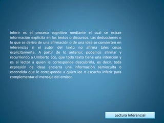 inferir es el proceso cognitivo mediante el cual se extrae
información explícita en los textos o discursos. Las deducciones o
lo que se deriva de una afirmación o de una idea se convierten en
inferencias si el autor del texto no afirma tales cosas
explícitamente. A partir de lo anterior, podemos afirmar y
recurriendo a Umberto Eco, que todo texto tiene una intención y
es al lector a quien le corresponde descubrirla, es decir, toda
expresión de ideas encierra una información semioculta o
escondida que le corresponde a quien lee o escucha inferir para
complementar el mensaje del emisor.




                                                             Lectura Inferencial
 