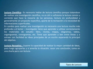 Lectura Científica.- Es necesario hablar de lectura científica porque tratandose
de realizar una investigación científica, no es útil o suficiente la lectura común y
corriente que hace la meyoría de las personas, lectura sin profundidad y
generalmente sin proposito especifico, aparte de la recreación o la necesidad de
informaciones superficiales.
En cambio para realizar una investigación es necesaria una lectura mucho más
profunda y el lector – investigador tiene que aprender a utilizar correctamente
los materiales de estudio: libro, revista, mapas, diagramas, tablas,
organigramas, cronogramas, etc. Tiene que aprender a leer entre líneas y a
extraer con facilidad las ideas principales de un escrito separando lo principal
del objetivo.

Lectura Receptiva.- Supone la capacidad de realizar la mejor cantidad de ideas,
para luego agruparlas y si amerita la situación, sacar una conclusión, como en
una charla pero con lectura.




                                                                    Tipos de Lectura
 