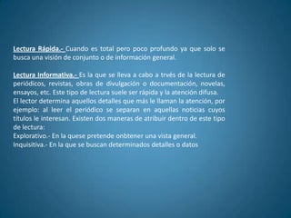 Lectura Rápida.- Cuando es total pero poco profundo ya que solo se
busca una visión de conjunto o de información general.

Lectura Informativa.- Es la que se lleva a cabo a trvés de la lectura de
periódicos, revistas, obras de divulgación o documentación, novelas,
ensayos, etc. Este tipo de lectura suele ser rápida y la atención difusa.
El lector determina aquellos detalles que más le llaman la atención, por
ejemplo: al leer el periódico se separan en aquellas noticias cuyos
títulos le interesan. Existen dos maneras de atribuir dentro de este tipo
de lectura:
Explorativo.- En la quese pretende onbtener una vista general.
Inquisitiva.- En la que se buscan determinados detalles o datos
 