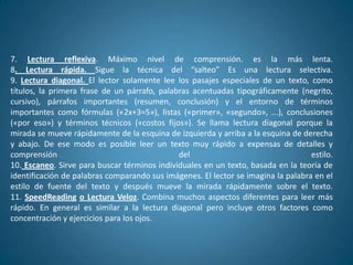 7. Lectura reflexiva. Máximo nivel de comprensión. es la más lenta.
8. Lectura rápida. Sigue la técnica del “salteo” Es una lectura selectiva.
9. Lectura diagonal. El lector solamente lee los pasajes especiales de un texto, como
títulos, la primera frase de un párrafo, palabras acentuadas tipográficamente (negrito,
cursivo), párrafos importantes (resumen, conclusión) y el entorno de términos
importantes como fórmulas («2x+3=5»), listas («primer», «segundo», ...), conclusiones
(«por eso») y términos técnicos («costos fijos»). Se llama lectura diagonal porque la
mirada se mueve rápidamente de la esquina de izquierda y arriba a la esquina de derecha
y abajo. De ese modo es posible leer un texto muy rápido a expensas de detalles y
comprensión                                   del                                  estilo.
10. Escaneo. Sirve para buscar términos individuales en un texto, basada en la teoría de
identificación de palabras comparando sus imágenes. El lector se imagina la palabra en el
estilo de fuente del texto y después mueve la mirada rápidamente sobre el texto.
11. SpeedReading o Lectura Veloz. Combina muchos aspectos diferentes para leer más
rápido. En general es similar a la lectura diagonal pero incluye otros factores como
concentración y ejercicios para los ojos.
 