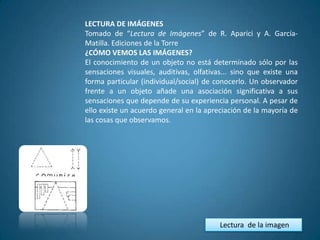LECTURA DE IMÁGENES
Tomado de “Lectura de Imágenes” de R. Aparici y A. García-
Matilla. Ediciones de la Torre
¿CÓMO VEMOS LAS IMÁGENES?
El conocimiento de un objeto no está determinado sólo por las
sensaciones visuales, auditivas, olfativas... sino que existe una
forma particular (individual/social) de conocerlo. Un observador
frente a un objeto añade una asociación significativa a sus
sensaciones que depende de su experiencia personal. A pesar de
ello existe un acuerdo general en la apreciación de la mayoría de
las cosas que observamos.




                                         Lectura de la imagen
 