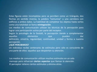 Estas figuras están incompletas pero se perciben como un triángulo, dos
flechas en sentido inverso, la palabra “comunica” y una carretera con
edificios a ambos lados. La habilidad de completar los objetos hasta verlos
como una totalidad se llama reintegración.
Los medios de comunicación utilizan las técnicas de la percepción para
lograr una participación activa por parte del receptor.
Según la psicología de la Gestalt, la percepción tiende a complementar
aquellos           elementos             que            pueden         dar
definición, simetría, regularidad, continuidad, unidad y forma a nuestra
percepción.
¿QUÉ PERCIBIMOS?
Un individuo recibe centenares de estímulos pero sólo es consciente de
una parte de ellos: aquellos que despiertan su atención.


Los medios de comunicación utilizan muchos estímulos en un solo
mensaje pero refuerzan ciertos aspectos que llaman la atención.
El perceptor retiene ciertos estímulos y elimina otros.
 