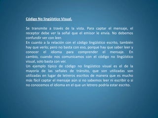 Código No lingüístico Visual.

Se transmite a través de la vista. Para captar el mensaje, el
receptor debe ver la señal que el emisor le envía. No debemos
confundir ver con leer.
En cuanto a la relación con el código lingüístico escrito, también
hay que verlo; pero no basta con eso, porque hay que saber leer y
conocer el idioma para comprender el mensaje. En
cambio, cuando nos comunicamos con el código no lingüístico
visual, solo basta con ver.
Un ejemplo típico de código no lingüístico visual es el de la
mayoría de las señales de tránsito, que son utilizadas son
utilizadas en lugar de letreros escritos de manera que es mucho
más fácil captar el mensaje aún si no sabemos leer ni escribir o si
no conocemos el idioma en el que un letrero podría estar escrito.
 