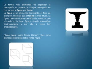 La forma más elemental de organizar la
percepción es separar el campo perceptual en
dos partes: la figura y el fondo.
La figura es el elemento dominante, el foco de
atención, mientras que el fondo es más difuso. La
figura tiene una forma identificable, mientras que
el fondo no la tiene. Figura y fondo interactúan
dinámicamente y por ello a veces hay
ambigüedades.


¿Copa negra sobre fondo blanco? ¿Dos caras
blancas enfrentadas sobre fondo negro?
 