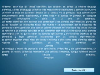 Podemos decir que los textos científicos son aquellos en donde se emplea lenguaje
científico. Siendo el lenguaje científico todo mecanismo utilizado para la comunicación, cuyo
universo se sitúa en cualquier ámbito de la ciencia, ya se produzca esta comunicación
exclusivamente entre especialistas, o entre ellos y el público en general, en cualquier
situación       comunicativa       y       canal      en     la     que     se       establezca.
Los textos científicos son aquellos que pertenecen a las ciencias experimentales puras, las
cuales estudian las realidades físicas del mundo y se caracterizan por la búsqueda de
principios y leyes generales que posean validez universal. Por otro lado, los textos técnicos
se refieren a las ciencias aplicadas en sus vertientes tecnológicas e industrial. Estas ciencias
tecnológicas son las que estudian las posibles aplicaciones y derivaciones prácticas de los
principios y leyes generales establecidos por las ciencias experimentales.
Es común englobar ambos tipos en textos y referirse a ellos como texto científico-técnico.
Algunas        de      las     cualidades        de      los    textos     científicos      son:
                                              Claridad
Se consigue a través de oraciones bien construidas, ordenadas y sin sobreentendidos. En
general los textos científicos mantienen una sencillez sintáctica, aunque también existen
textos                  de                  sintaxis              más                 compleja.
                                              Precisión




                                                                       Texto científico
 