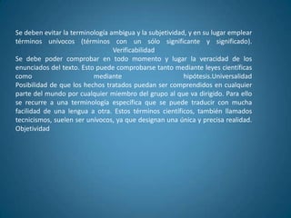 Se deben evitar la terminología ambigua y la subjetividad, y en su lugar emplear
términos unívocos (términos con un sólo significante y significado).
                                 Verificabilidad
Se debe poder comprobar en todo momento y lugar la veracidad de los
enunciados del texto. Esto puede comprobarse tanto mediante leyes científicas
como                      mediante                       hipótesis.Universalidad
Posibilidad de que los hechos tratados puedan ser comprendidos en cualquier
parte del mundo por cualquier miembro del grupo al que va dirigido. Para ello
se recurre a una terminología específica que se puede traducir con mucha
facilidad de una lengua a otra. Estos términos científicos, también llamados
tecnicismos, suelen ser unívocos, ya que designan una única y precisa realidad.
Objetividad
 