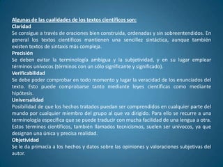 Algunas de las cualidades de los textos científicos son:
Claridad
Se consigue a través de oraciones bien construida, ordenadas y sin sobreentendidos. En
general los textos científicos mantienen una sencillez sintáctica, aunque también
existen textos de sintaxis más compleja.
Precisión
Se deben evitar la terminología ambigua y la subjetividad, y en su lugar emplear
términos unívocos (términos con un sólo significante y significado).
Verificabilidad
Se debe poder comprobar en todo momento y lugar la veracidad de los enunciados del
texto. Esto puede comprobarse tanto mediante leyes científicas como mediante
hipótesis.
Universalidad
Posibilidad de que los hechos tratados puedan ser comprendidos en cualquier parte del
mundo por cualquier miembro del grupo al que va dirigido. Para ello se recurre a una
terminología específica que se puede traducir con mucha facilidad de una lengua a otra.
Estos términos científicos, también llamados tecnicismos, suelen ser unívocos, ya que
designan una única y precisa realidad.
Objetividad
Se le da primacía a los hechos y datos sobre las opiniones y valoraciones subjetivas del
autor.
 