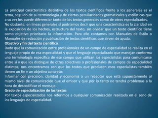 La principal característica distintiva de los textos científicos frente a los generales es el
tema, seguido de su terminología y de ciertas peculiaridades gramaticales y estilísticas que
a su vez los puede diferenciar tanto de los textos generales como de otros especializados.
No obstante, en líneas generales sí podríamos decir que una característica es la claridad en
la exposición de los hechos, estructura del texto, sin olvidar que un texto científico tiene
como objetivo prioritario la información. Para ello contamos con Manuales de Estilo o
Manuales de redacción y publicación de textos científicos que sirven de ayuda.
Objetivo y fin del texto científico
Dado que la comunicación entre profesionales de un campo de especialidad se realiza en el
lenguaje propio de esa especialidad y que el lenguaje especializado que manejan conforma
una terminología específica de ese campo que utilizan los especialistas para comunicarse
entre sí y que los distingue de otros colectivos o profesionales de campos de especialidad
distintos, nos encontramos con que los textos que producen esos especialistas también
tienen un fin y un objetivo concreto:
Informar con precisión, claridad y economía a un receptor que está supuestamente al
mismo nivel de comunicación que el emisor y que por lo tanto no tendrá problemas a la
hora de descodificar el mensaje.
Grado de especialización de los textos
Por textos especializados nos referimos a cualquier comunicación realizada en el seno de
los lenguajes de especialidad.
 