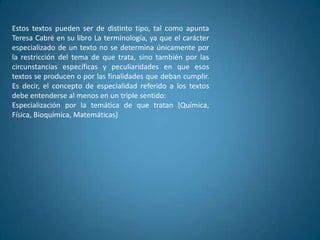 Estos textos pueden ser de distinto tipo, tal como apunta
Teresa Cabré en su libro La terminología, ya que el carácter
especializado de un texto no se determina únicamente por
la restricción del tema de que trata, sino también por las
circunstancias específicas y peculiaridades en que esos
textos se producen o por las finalidades que deban cumplir.
Es decir, el concepto de especialidad referido a los textos
debe entenderse al menos en un triple sentido:
Especialización por la temática de que tratan (Química,
Física, Bioquímica, Matemáticas)
 