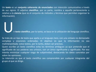 Un texto es un conjunto coherente de enunciados con intención comunicativa a través
de sus signos. El adjetivo científico, por su parte, nombra a aquello perteneciente o
relativo a la ciencia (que es el conjunto de métodos y técnicas que permiten organizar la
información).




 U         n texto científico, por lo tanto, se basa en la utilización del lenguaje científico.

Se trata de un tipo de texto que apela a un lenguaje claro, con una sintaxis no demasiado
compleja y oraciones ordenadas. El objetivo es que la información no sea
malinterpretada: estos textos, por lo tanto, deben ser precisos.
Quien escribe un texto científico evita los términos ambiguos ya que pretende que el
significado de sus palabras sea unívoco, con un único significante y significado. Por eso
intenta minimizar cualquier rasgo de subjetividad, destacando los datos concretos por
sobre las opiniones.
La intención es que el texto científico sea comprendido por cualquier integrante del
grupo al que se dirige.
 