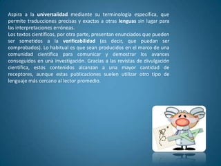 Aspira a la universalidad mediante su terminología específica, que
permite traducciones precisas y exactas a otras lenguas sin lugar para
las interpretaciones erróneas.
Los textos científicos, por otra parte, presentan enunciados que pueden
ser sometidos a la verificabilidad (es decir, que puedan ser
comprobados). Lo habitual es que sean producidos en el marco de una
comunidad científica para comunicar y demostrar los avances
conseguidos en una investigación. Gracias a las revistas de divulgación
científica, estos contenidos alcanzan a una mayor cantidad de
receptores, aunque estas publicaciones suelen utilizar otro tipo de
lenguaje más cercano al lector promedio.
 