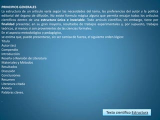 PRINCIPIOS GENERALES
La estructura de un artículo varía según las necesidades del tema, las preferencias del autor y la política
editorial del órgano de difusión. No existe formula mágica alguna que permita encajar todos los artículos
científicos dentro de una estructura única e invariable. Todo artículo científico, sin embargo, tiene por
finalidad presentar, en su gran mayoría, resultados de trabajos experimentales y, por supuesto, trabajos
teóricos, al menos si son provenientes de las ciencias formales.
En el aspecto metodológico y pedagógico,
se estima que, puede presentarse, sin ser camisa de fuerza, el siguiente orden lógico:
Título
Autor (es)
Compendio
Introducción
Reseña o Revisión de Literatura
Materiales y Métodos
Resultados
Discusión
Conclusiones
Resumen
Literatura citada
Anexos
Palabras claves.

.


                                                                       Texto científico Estructura
 