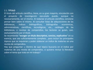 2.1. TITULO
El titulo del artículo científico, tiene, en su gran mayoría, vinculación con
el proyecto de investigación ejecutado puede, aunque no
necesariamente, ser el mismo. Al redactar el artículo científico, conviene
pensar bien sobre el mismo. Al consultar listas de adquisiciones de las
bibliotecas,      índices     bibliográficos,    bibliografías   económicas,
administrativas, científicas, tecnológicas, etc., catálogos de las
bibliotecas, y revistas de compendios, los lectores se guían, casi,
exclusivamente por el título.
Se recomienda "escoger un título descriptivo, conciso, explicativo" en su
esencia, que sea suficientemente completo , para incluir los principales
tópicos que se requieran y poder elaborar un índice de materias en una
revista de compendios.
Hay que preguntar: ¿ Dentro de qué tópico buscaría en el índice por
materias de una revista de compendios, si quisiera revisar la literatura
sobre el tema que trato en mi trabajo?
.
 