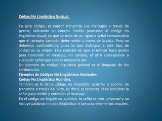 Código No Lingüístico Gestual.

En este código, el emisor transmite sus mensajes a través de
gestos, utilizando su cuerpo. Podría parecerse al código no
lingüístico visual, ya que se trata de un signo o señal comunicativa
que el receptor también debe recibir a través de la vista. Pero no
debemos confundirnos, pues lo que distingue a este tipo de
código es su origen. Este consiste en que el emisor hace gestos
para transmitir el mensaje, en cambio, el otro corresponde a
cualquier señal que solo es necesario ver.
Un ejemplo de código lingüístico gestual es el lenguaje de los
sordomudos.
Ejemplos de Códigos No Lingüísticos Gestuales.
Código No Lingüístico Auditivo.
También se le llama código no lingüístico acústico o sonoro. Se
transmite a través del oído, es decir, el receptor debe escuchar la
señal para recibir y entender el mensaje.
En el código no lingüístico auditivo, la señal es más universal y no
incluye palabras ni nada lingüístico ni tampoco elementos visuales.
 