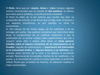 El título, tiene que ser –exacto, -breve y –claro. Aunque, algunos
autores recomiendan que no exceda de diez palabras, se estima,
que hasta quince palabras, es perfectamente aceptable.
El título no debe ser ni tan extenso que resulte mas bien un
compendio del artículo, ni tan breve que no diga nada. El banano y
sus aspectos económicos, es por ejemplo un título no
conveniente.
Es fácil abusar de los títulos largos, de los subtítulos y de las
entregas por partes. Hay quiénes consideran que todo título debe
llevar el complemento de un subtítulo explicativo y que la
publicación de un primer trabajo sobre experimentos que van a
requerir varios años o etapas debe llevar un título general:
Estudios sobre el impacto económico de las importaciones en el
Ecuador; seguido de explicaciones: I. Importancia del intercambio
en la Comunidad Andina. II. Algunos factores a ser definidos, etc.
Cuántas veces termina allí la serie y no aparece el prometido
seriado. Reconociendo los posibles méritos de los subtítulos y las
partes, y, la necesidad de usarlos en casos especiales, es preferible
utilizar títulos que se basten así mismos, sin adicionar muletas ni
trajes ceremoniales
 