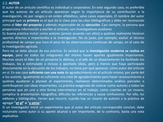 2.2. AUTOR
El autor de un artículo científico es individual o corporativo. En este segundo caso, es preferible
que los autores de un artículo aparezcan según la importancia de su contribución a la
investigación, no por rangos o en orden alfabético, salvo casos especiales. El nombre del autor
principal que va primero es el que da la clave para las citas bibliográficas y debe ser reconocido
como el líder del proyecto y además responsable de su ejecución. Casi siempre, la persona que
proporciona información y escribe el artículo, son investigadores auxiliares
Es buena práctica incluir como autores (previo acuerdo con ellos) a quiénes realmente hicieron
aportes directos e importantes a la investigación. No es justo, por ejemplo, excluir al técnico
profesional de campo que tuvo el peso de las observaciones continuas de campo, en el caso de
la investigación agrícola.
Pero no se debe abusar de esa práctica. Es verdad que la investigación moderna se realiza en
equipo, pero no todos los integrantes del mismo hacen aportes igualmente importantes.
Muchas veces el líder de un proyecta lo delinea, o el jefe de un departamento ha facilitado los
trabajos, los a estimulado e incluso a aportado ideas, pero a menos que haya participado
directamente en la ejecución de los trabajos, no tiene por qué aparecer, como autor del artículo
en sí. En ese caso suficiente con una nota de agradecimiento en el artículo mismo, por parte del
o los autores. Igualmente es suficiente una nota de agradecimiento para hacer reconocimiento a
quiénes ayudaron a planear el experimento, realizaron determinados análisis parciales o
contribuyeron con ideas importantes. La práctica exagerada de colocar como autores a todas las
personas que en una u otra forma intervinieron en el trabajo, como cuentas en un rosario,
complica la presentación tipográfica, dificulta las referencias y causa confusiones. Por ello, los
editores y bibliógrafos, tienen que recurrir, cuando hay un rosario de autores a la práctica de
agregar "et al" o "y otros".
Si un investigador inició un experimento que al autor del artículo correspondió concluir, debe
incluírselo como autor si su aporte alcanzó a ser importante, de lo contrario, basta una nota
explicativa.
 