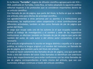En la Revista "Turrialba", órgano de difusión científica agropecuaria del IICA –
OEA, publicada en Turrialba, Costa Rica, se había adoptado la siguiente política
editorial respecto a los protocolos que se consideran importantes dentro de
un artículo científico:
Con llamada de pie de página, que parte del título, la fecha en que se recibió
ese artículo, esto para efectos de prioridad científica.
Los agradecimientos a otras personas por su aportes y a instituciones por
donaciones, las explicaciones sobre cooperación y otras contribuciones por
diferentes actividades, también se dan como llamada de pie de página que
parten del título.
El cargo que ocupa cada uno de los autores (o el que ocupaba cuando se
realizó el trabajo de investigación) y el nombre y sede de las respectivas
instituciones se efectúan también en llamada de pie de página que parte del
nombre del autor, de cada autor o del último autor corporativo, si así es
necesario.
Si el artículo originalmente fu escrito en lengua distinta a aquella en la que se
publica, se indica la lengua original y el nombre del traductor, en llamada de
pie de página, que también parte del título del artículo.
En total se hacen solamente dos llamadas de pie de página, una que parte del
título y otra del nombre del autor. Estas llamadas se identifican con asteriscos
(uno y dos respectivamente) para evitar confusiones con las otras llamadas de
pie de página correspondientes al texto mismo del artículo, que van con
numerales arábigos continuos a través del artículo científico.
 
