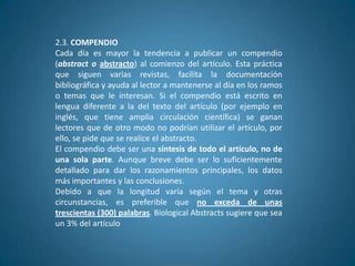 2.3. COMPENDIO
Cada día es mayor la tendencia a publicar un compendio
(abstract o abstracto) al comienzo del artículo. Esta práctica
que siguen varias revistas, facilita la documentación
bibliográfica y ayuda al lector a mantenerse al día en los ramos
o temas que le interesan. Si el compendio está escrito en
lengua diferente a la del texto del artículo (por ejemplo en
inglés, que tiene amplia circulación científica) se ganan
lectores que de otro modo no podrían utilizar el artículo, por
ello, se pide que se realice el abstracto.
El compendio debe ser una síntesis de todo el artículo, no de
una sola parte. Aunque breve debe ser lo suficientemente
detallado para dar los razonamientos principales, los datos
más importantes y las conclusiones.
Debido a que la longitud varía según el tema y otras
circunstancias, es preferible que no exceda de unas
trescientas (300) palabras. Biological Abstracts sugiere que sea
un 3% del artículo
 