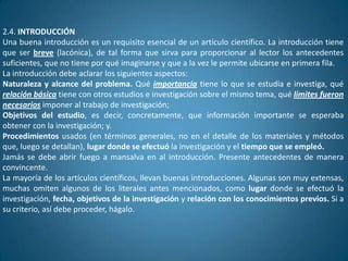 2.4. INTRODUCCIÓN
Una buena introducción es un requisito esencial de un artículo científico. La introducción tiene
que ser breve (lacónica), de tal forma que sirva para proporcionar al lector los antecedentes
suficientes, que no tiene por qué imaginarse y que a la vez le permite ubicarse en primera fila.
La introducción debe aclarar los siguientes aspectos:
Naturaleza y alcance del problema. Qué importancia tiene lo que se estudia e investiga, qué
relación básica tiene con otros estudios e investigación sobre el mismo tema, qué límites fueron
necesarios imponer al trabajo de investigación;
Objetivos del estudio, es decir, concretamente, que información importante se esperaba
obtener con la investigación; y.
Procedimientos usados (en términos generales, no en el detalle de los materiales y métodos
que, luego se detallan), lugar donde se efectuó la investigación y el tiempo que se empleó.
Jamás se debe abrir fuego a mansalva en al introducción. Presente antecedentes de manera
convincente.
La mayoría de los artículos científicos, llevan buenas introducciones. Algunas son muy extensas,
muchas omiten algunos de los literales antes mencionados, como lugar donde se efectuó la
investigación, fecha, objetivos de la investigación y relación con los conocimientos previos. Si a
su criterio, así debe proceder, hágalo.
 